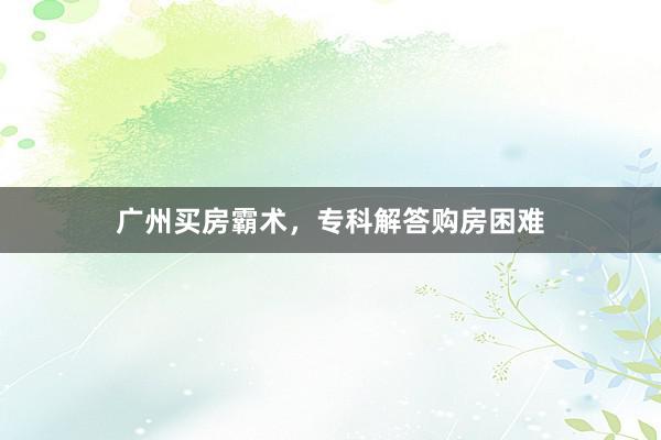广州买房霸术,专科解答购房困难